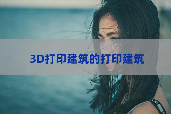 3D打印建筑的打印建筑（3d打印建筑实例）