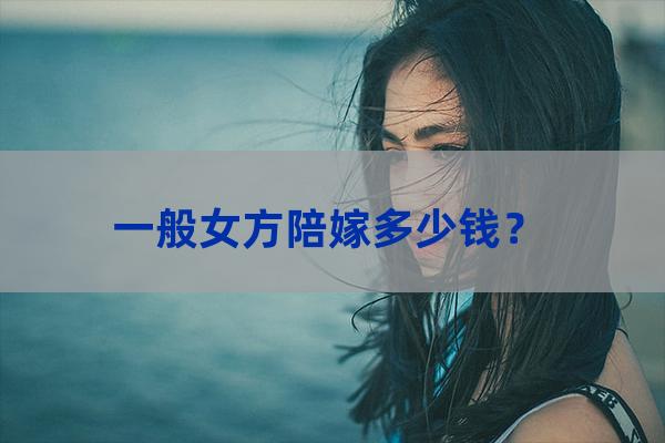 一般女方陪嫁多少钱？（女方陪嫁一般给多少）