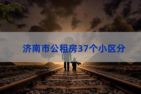 济南市公租房37个小区分别是哪些（济南公租房最新房源位置）